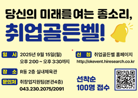당신의 미래를 여는 종소리, 취업골든벨!
일시 : 2025년 9월 15일(월) 오후2:00~오후3:30까지
장소 : R동 2층 실내체육관
문의처 : 취창업지원팀(본관4층) 043.230.2075/2091
신청 : 취업골든벨 홈페이지
http://okevent.hiresearch,co.kr
선착순 100명 접수
QR이미지